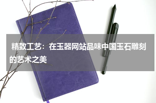  精致工艺：在玉器网站品味中国玉石雕刻的艺术之美