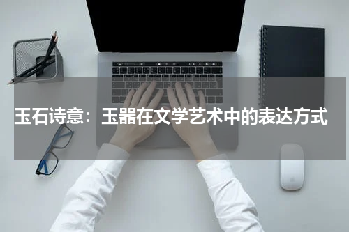  玉石诗意：玉器在文学艺术中的表达方式