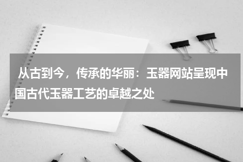  从古到今，传承的华丽：玉器网站呈现中国古代玉器工艺的卓越之处