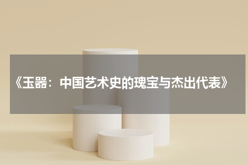  《玉器：中国艺术史的瑰宝与杰出代表》