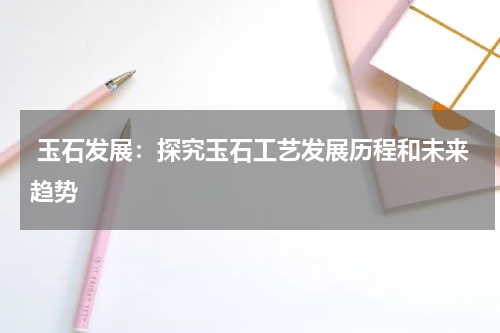  玉石发展：探究玉石工艺发展历程和未来趋势