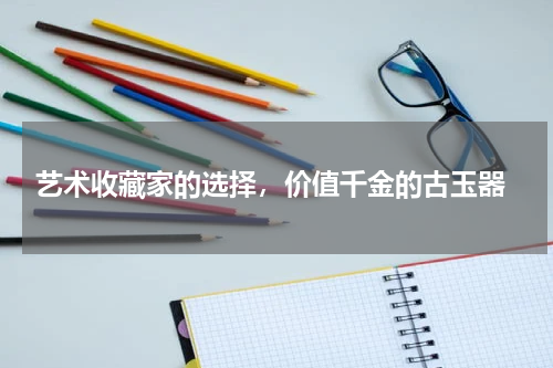  艺术收藏家的选择，价值千金的古玉器