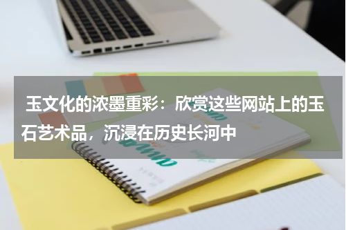  玉文化的浓墨重彩：欣赏这些网站上的玉石艺术品，沉浸在历史长河中