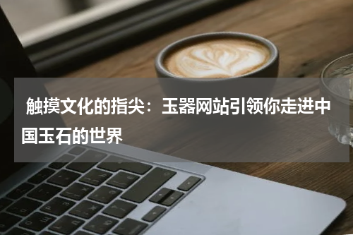  触摸文化的指尖：玉器网站引领你走进中国玉石的世界