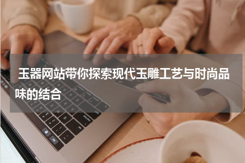  玉器网站带你探索现代玉雕工艺与时尚品味的结合