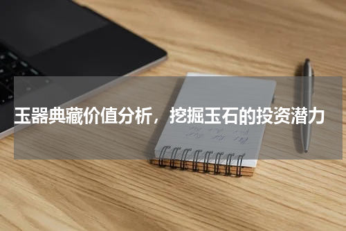  玉器典藏价值分析，挖掘玉石的投资潜力