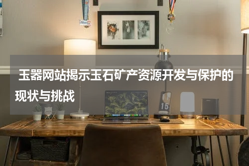  玉器网站揭示玉石矿产资源开发与保护的现状与挑战