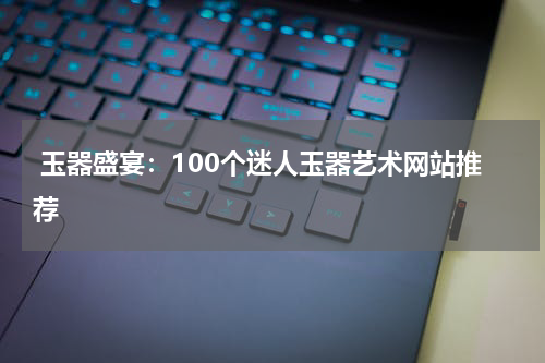  玉器盛宴：100个迷人玉器艺术网站推荐