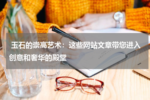  玉石的崇高艺术：这些网站文章带您进入创意和奢华的殿堂