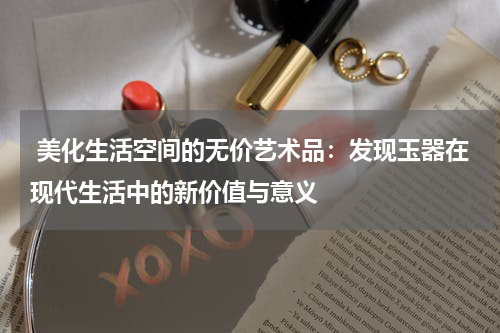  美化生活空间的无价艺术品：发现玉器在现代生活中的新价值与意义