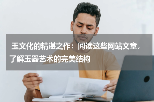  玉文化的精湛之作：阅读这些网站文章，了解玉器艺术的完美结构
