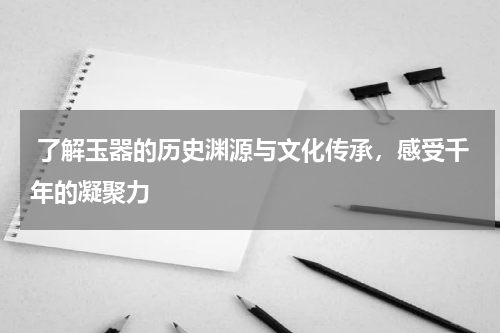 了解玉器的历史渊源与文化传承，感受千年的凝聚力