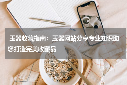  玉器收藏指南：玉器网站分享专业知识助您打造完美收藏品