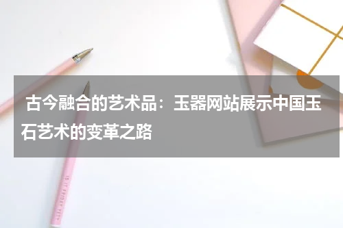  古今融合的艺术品：玉器网站展示中国玉石艺术的变革之路