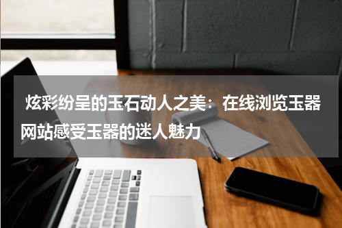  炫彩纷呈的玉石动人之美：在线浏览玉器网站感受玉器的迷人魅力