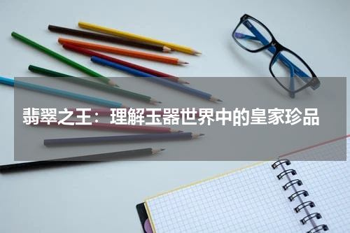  翡翠之王：理解玉器世界中的皇家珍品