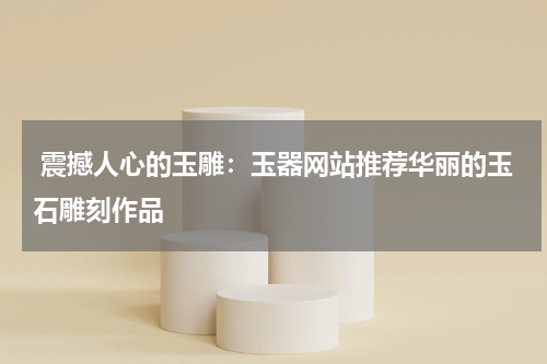  震撼人心的玉雕：玉器网站推荐华丽的玉石雕刻作品