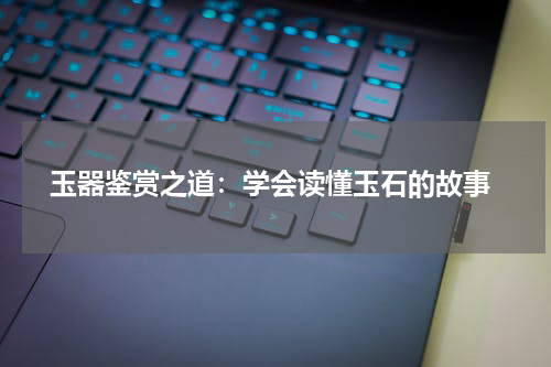  玉器鉴赏之道：学会读懂玉石的故事