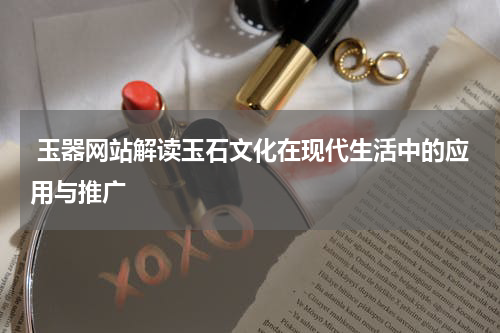  玉器网站解读玉石文化在现代生活中的应用与推广