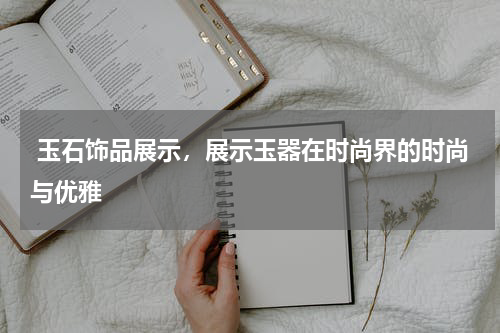  玉石饰品展示，展示玉器在时尚界的时尚与优雅