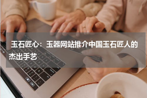  玉石匠心：玉器网站推介中国玉石匠人的杰出手艺