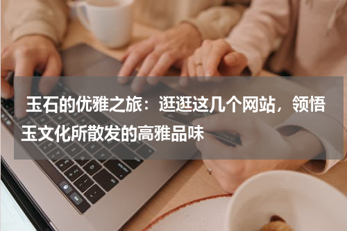  玉石的优雅之旅：逛逛这几个网站，领悟玉文化所散发的高雅品味