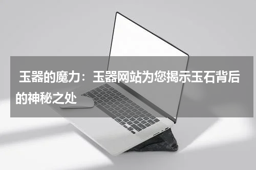  玉器的魔力：玉器网站为您揭示玉石背后的神秘之处
