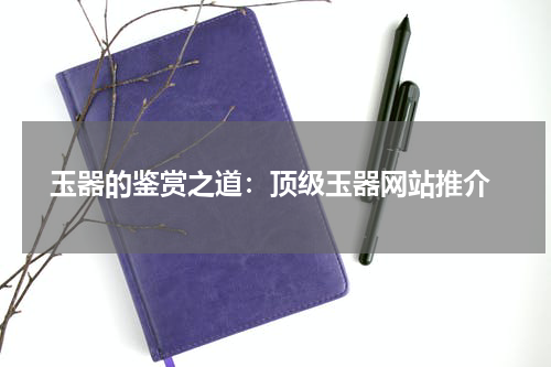  玉器的鉴赏之道：顶级玉器网站推介
