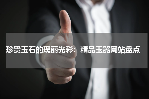  珍贵玉石的瑰丽光彩：精品玉器网站盘点