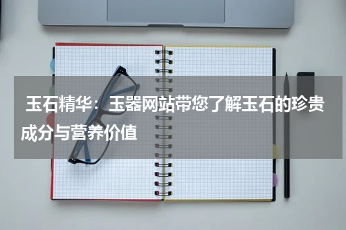 玉石精华：玉器网站带您了解玉石的珍贵成分与营养价值