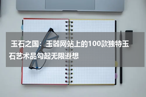  玉石之国：玉器网站上的100款独特玉石艺术品勾起无限遐想