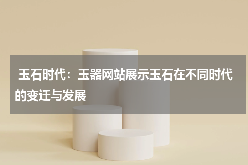 玉石时代：玉器网站展示玉石在不同时代的变迁与发展