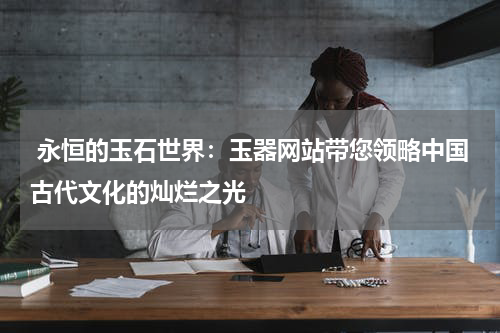  永恒的玉石世界：玉器网站带您领略中国古代文化的灿烂之光