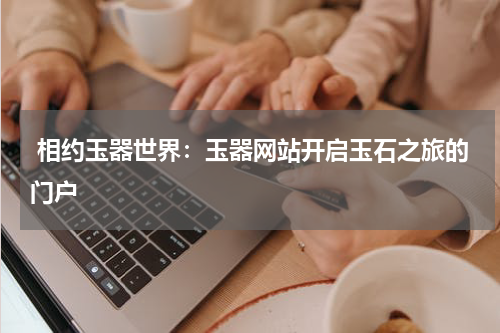  相约玉器世界：玉器网站开启玉石之旅的门户