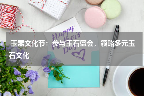  玉器文化节：参与玉石盛会，领略多元玉石文化