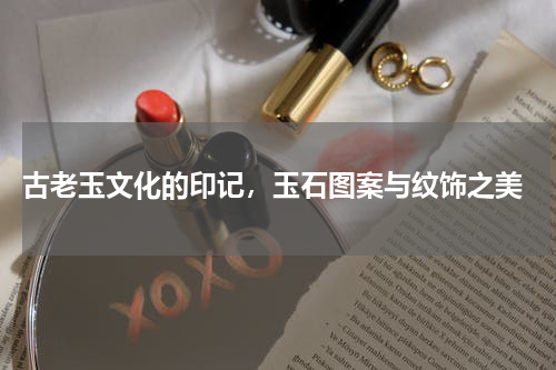  古老玉文化的印记，玉石图案与纹饰之美
