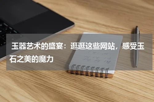 玉器艺术的盛宴：逛逛这些网站，感受玉石之美的魔力