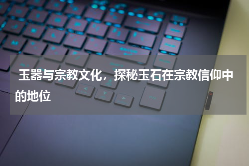  玉器与宗教文化，探秘玉石在宗教信仰中的地位