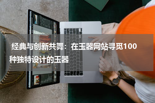  经典与创新共舞：在玉器网站寻觅100种独特设计的玉器