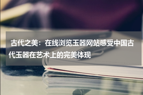  古代之美：在线浏览玉器网站感受中国古代玉器在艺术上的完美体现