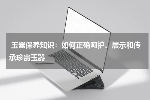  玉器保养知识：如何正确呵护、展示和传承珍贵玉器