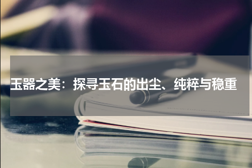  玉器之美：探寻玉石的出尘、纯粹与稳重
