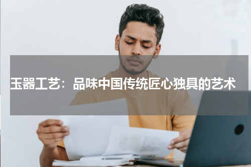  玉器工艺：品味中国传统匠心独具的艺术