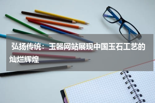  弘扬传统：玉器网站展现中国玉石工艺的灿烂辉煌