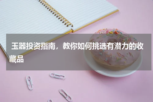  玉器投资指南，教你如何挑选有潜力的收藏品