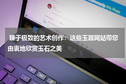  臻于极致的艺术创作：这些玉器网站带您由衷地欣赏玉石之美