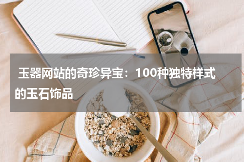  玉器网站的奇珍异宝：100种独特样式的玉石饰品