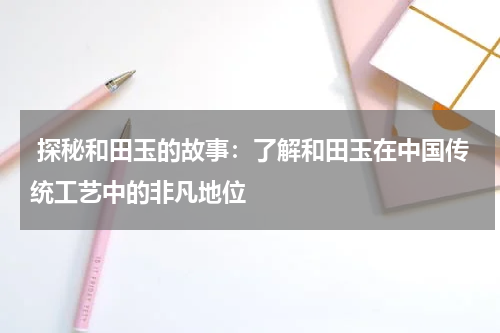  探秘和田玉的故事：了解和田玉在中国传统工艺中的非凡地位