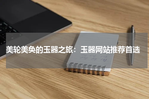  美轮美奂的玉器之旅：玉器网站推荐首选