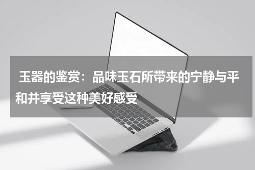  玉器的鉴赏：品味玉石所带来的宁静与平和并享受这种美好感受